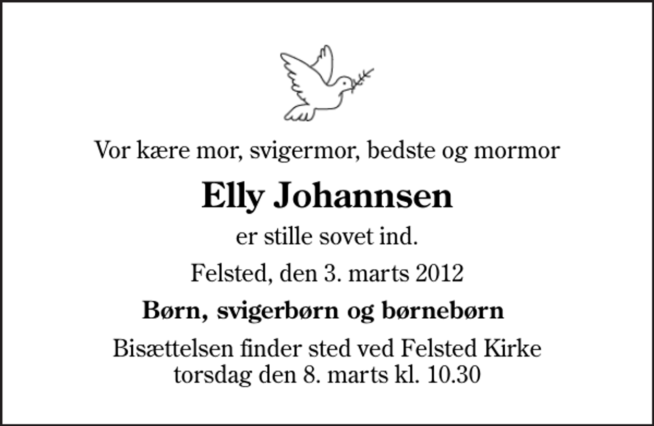 <p>Vor kære mor, svigermor, bedste og mormor<br />Elly Johannsen<br />er stille sovet ind.<br />Felsted, den 3. marts 2012<br />Børn, svigerbørn og børnebørn<br />Bisættelsen finder sted ved Felsted Kirke torsdag den 8. marts kl. 10.30</p>