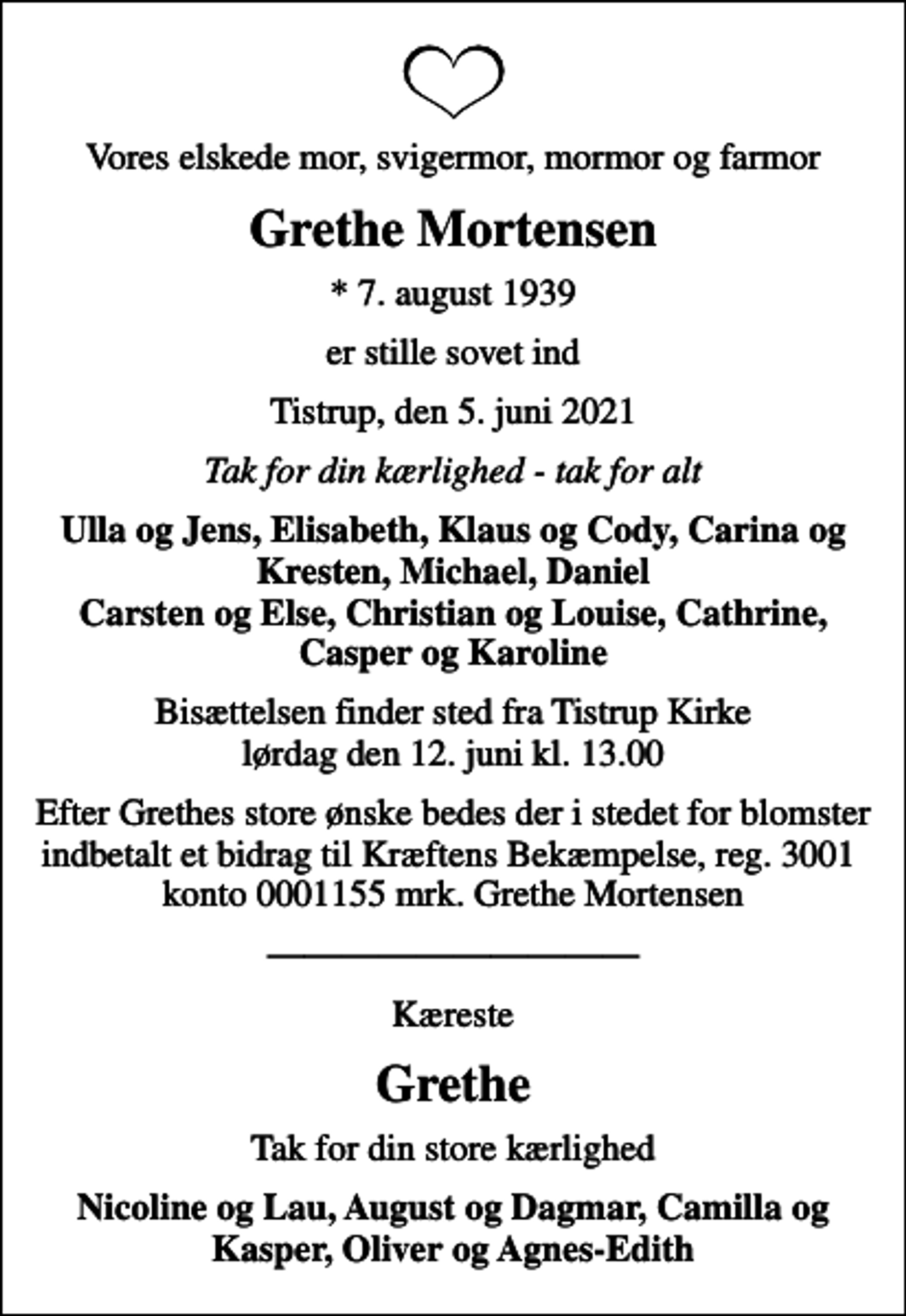 <p>Vores elskede mor, svigermor, mormor og farmor<br />Grethe Mortensen<br />* 7. august 1939<br />er stille sovet ind<br />Tistrup, den 5. juni 2021<br />Tak for din kærlighed - tak for alt<br />Ulla og Jens, Elisabeth, Klaus og Cody, Carina og Kresten, Michael, Daniel Carsten og Else, Christian og Louise, Cathrine, Casper og Karoline<br />Bisættelsen finder sted fra Tistrup Kirke lørdag den 12. juni kl. 13.00<br />Efter Grethes store ønske bedes der i stedet for blomster indbetalt et bidrag til Kræftens Bekæmpelse, reg. 3001 konto 0001155 mrk. Grethe Mortensen<br />Kæreste<br />Grethe<br />Tak for din store kærlighed<br />Nicoline og Lau, August og Dagmar, Camilla og Kasper, Oliver og Agnes-Edith</p>