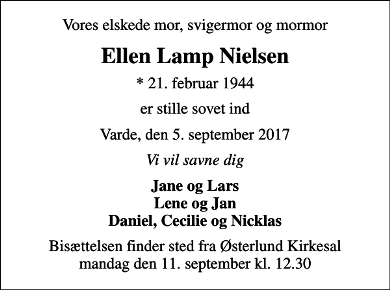 <p>Vores elskede mor, svigermor og mormor<br />Ellen Lamp Nielsen<br />* 21. februar 1944<br />er stille sovet ind<br />Varde, den 5. september 2017<br />Vi vil savne dig<br />Jane og Lars Lene og Jan Daniel, Cecilie og Nicklas<br />Bisættelsen finder sted fra Østerlund Kirkesal mandag den 11. september kl. 12.30</p>