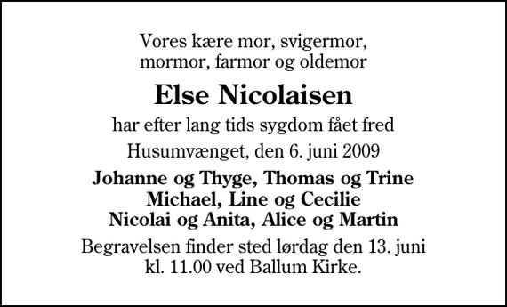 <p>Vores kære mor, svigermor, mormor, farmor og oldemor<br />Else Nicolaisen<br />har efter lang tids sygdom fået fred<br />Husumvænget, den 6. juni 2009<br />Johanne og Thyge, Thomas og Trine Michael, Line og Cecilie Nicolai og Anita, Alice og Martin<br />Begravelsen finder sted lørdag den 13. juni kl. 11.00 ved Ballum Kirke</p>