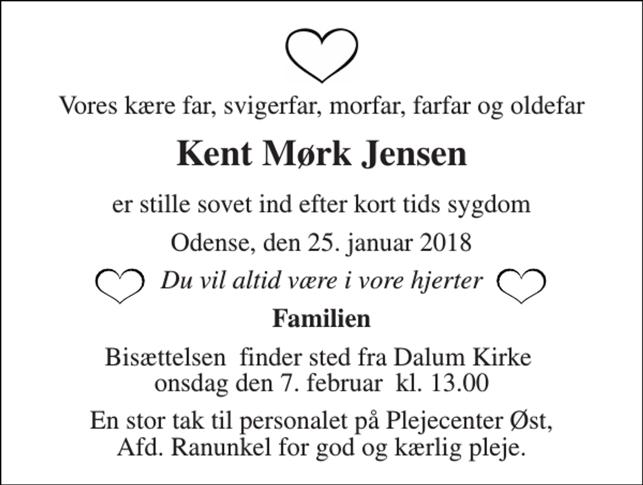 <p>Vores kære far, svigerfar, morfar, farfar og oldefar<br />Kent Mørk Jensen<br />er stille sovet ind efter kort tids sygdom<br />Odense, den 25. januar 2018<br />Du vil altid være i vore hjerter<br />Familien<br />Bisættelsen​ finder sted fra Dalum Kirke​ onsdag den 7. februar​ kl. 13.00<br />En stor tak til personalet på Plejecenter Øst, Afd. Ranunkel for god og kærlig pleje.</p>