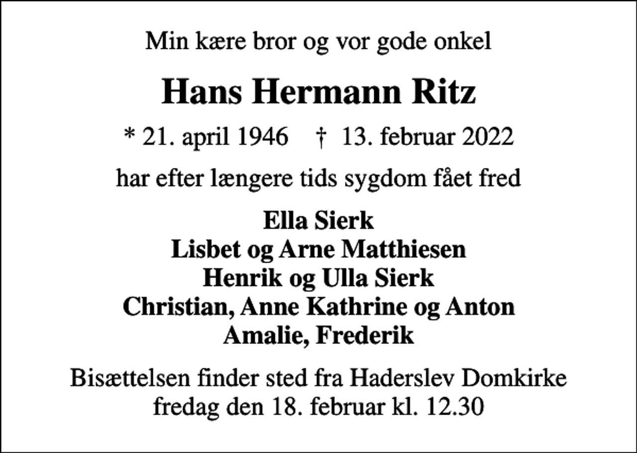 <p>Min kære bror og vor gode onkel<br />Hans Hermann Ritz<br />* 21. april 1946 ✝ 13. februar 2022<br />har efter længere tids sygdom fået fred<br />Ella Sierk Lisbet og Arne Matthiesen Henrik og Ulla Sierk Christian, Anne Kathrine og Anton Amalie, Frederik<br />Bisættelsen finder sted fra Haderslev Domkirke fredag den 18. februar kl. 12.30</p>