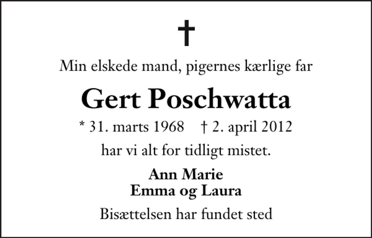 <p>Min elskede mand, pigernes kærlige far<br />Gert Poschwatta<br />* 31. marts 1968 ✝ 2. april 2012<br />har vi alt for tidligt mistet.<br />Ann Marie Emma og Laura<br />Bisættelsen har fundet sted</p>