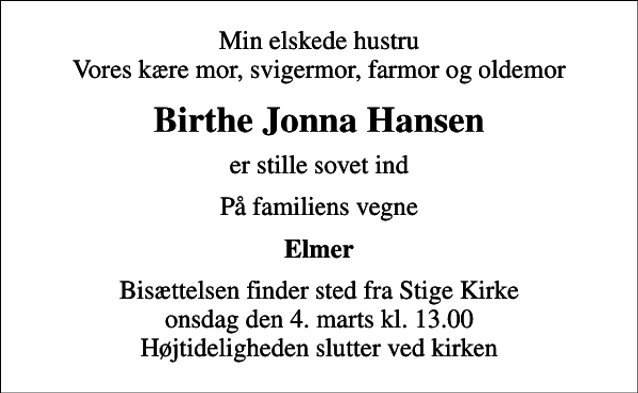 <p>Min elskede hustru Vores kære mor, svigermor, farmor og oldemor<br />Birthe Jonna Hansen<br />er stille sovet ind<br />På familiens vegne<br />Elmer<br />Bisættelsen finder sted fra Stige Kirke onsdag den 4. marts kl. 13.00 Højtideligheden slutter ved kirken</p>