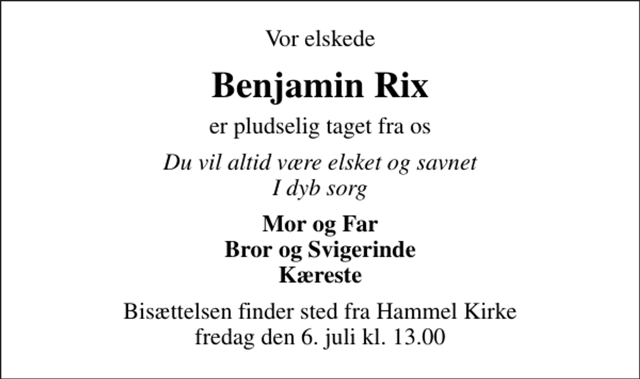 <p>Vor elskede<br />Benjamin Rix<br />er pludselig taget fra os<br />Du vil altid være elsket og savnet I dyb sorg<br />Mor og Far Bror og Svigerinde Kæreste<br />Bisættelsen finder sted fra Hammel Kirke fredag den 6. juli kl. 13.00</p>