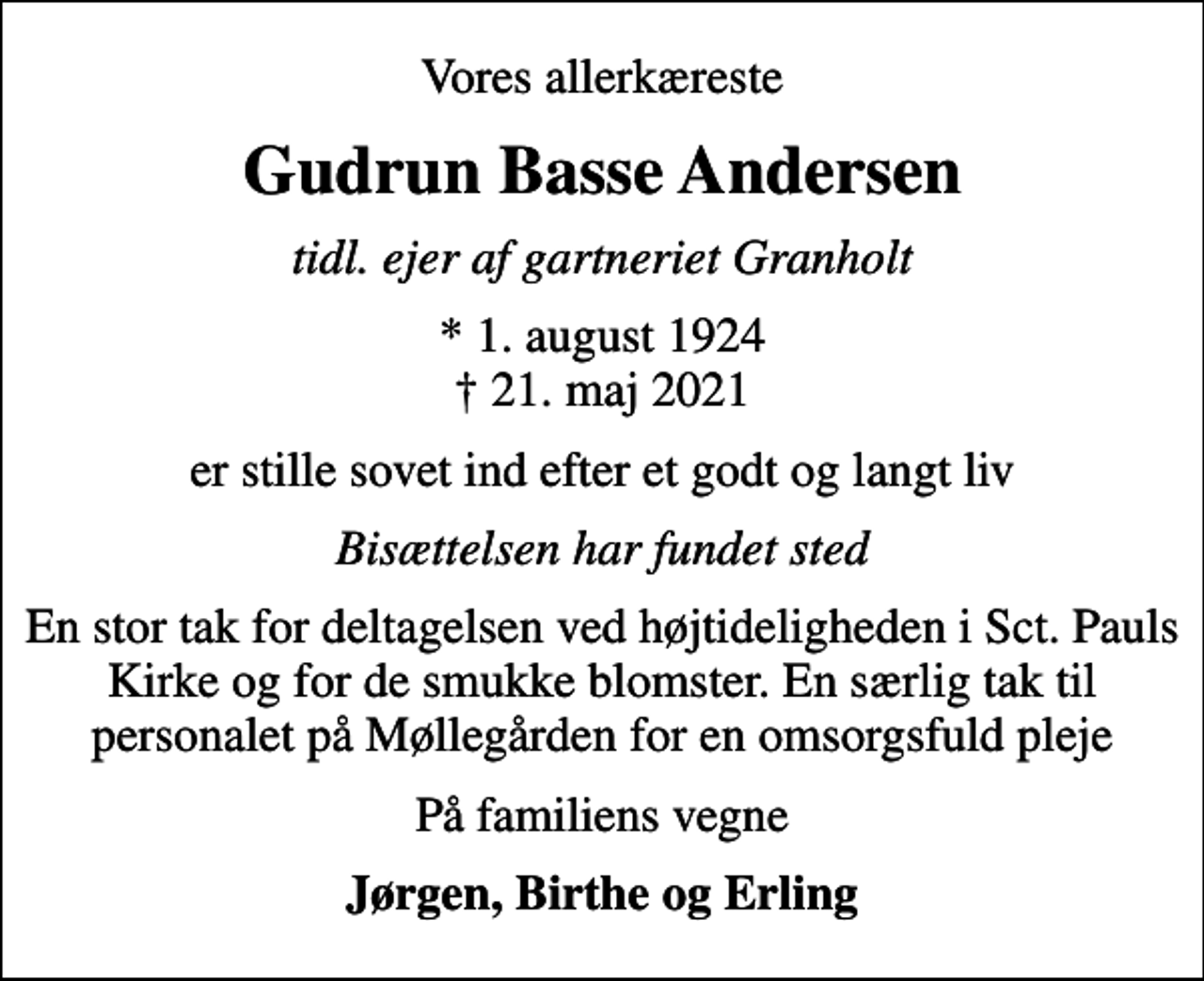 <p>Vores allerkæreste<br />Gudrun Basse Andersen<br />tidl. ejer af gartneriet Granholt<br />* 1. august 1924<br />✝ 21. maj 2021<br />er stille sovet ind efter et godt og langt liv<br />Bisættelsen har fundet sted<br />En stor tak for deltagelsen ved højtideligheden i Sct. Pauls Kirke og for de smukke blomster. En særlig tak til personalet på Møllegården for en omsorgsfuld pleje<br />På familiens vegne<br />Jørgen, Birthe og Erling</p>