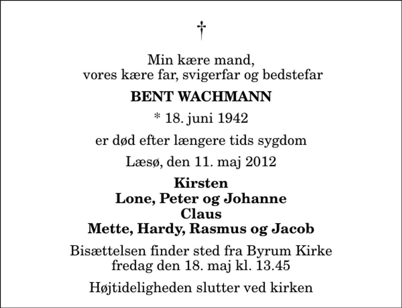 <p>Min kære mand, vores kære far, svigerfar og bedstefar<br />Bent Wachmann<br />* 18. juni 1942<br />er død efter længere tids sygdom<br />Læsø, den 11. maj 2012<br />Kirsten Lone, Peter og Johanne Claus Mette, Hardy, Rasmus og Jacob<br />Bisættelsen finder sted fra Byrum Kirke fredag den 18. maj kl. 13.45<br />Højtideligheden slutter ved kirken</p>