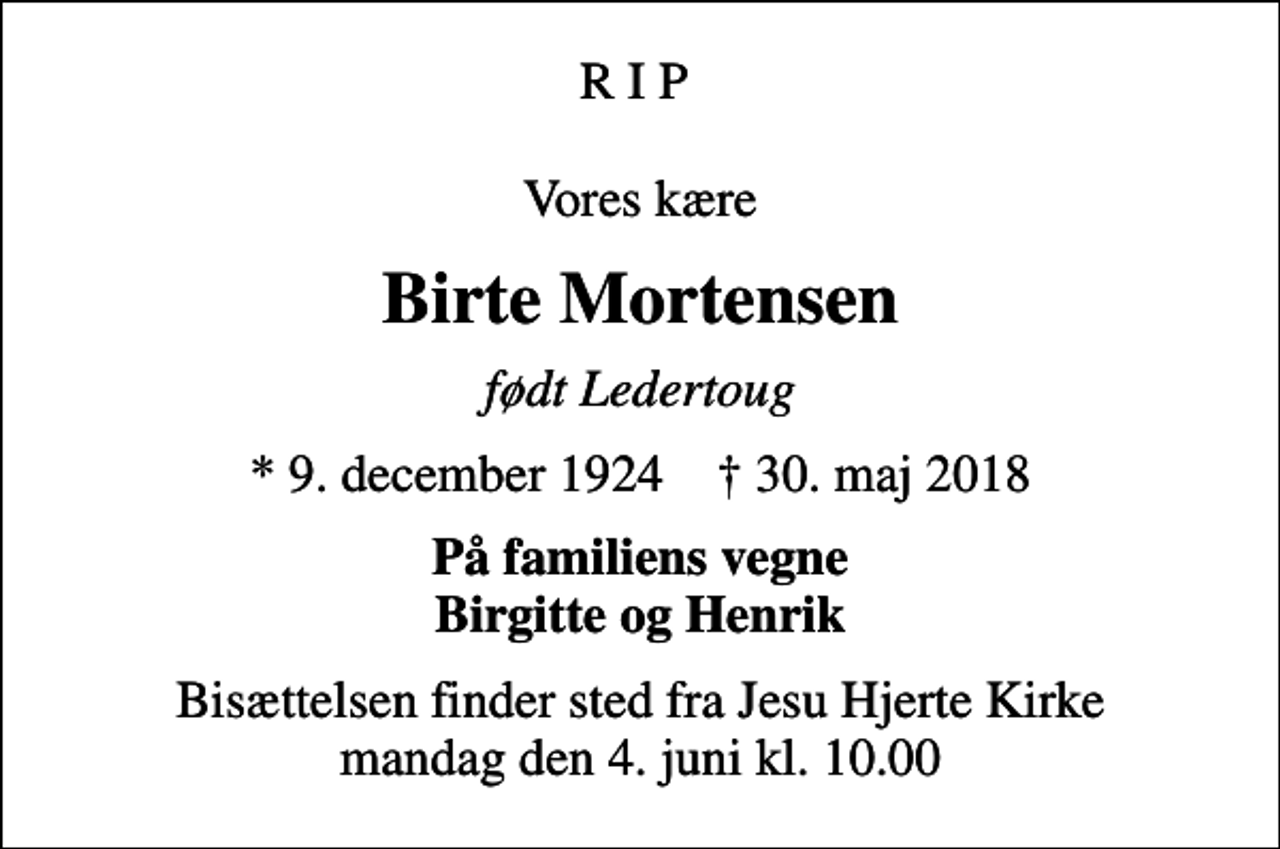 <p>R I P Vores kære<br />Birte Mortensen<br />født Ledertoug<br />* 9. december 1924 ✝ 30. maj 2018<br />På familiens vegne Birgitte og Henrik<br />Bisættelsen finder sted fra Jesu Hjerte Kirke mandag den 4. juni kl. 10.00</p>