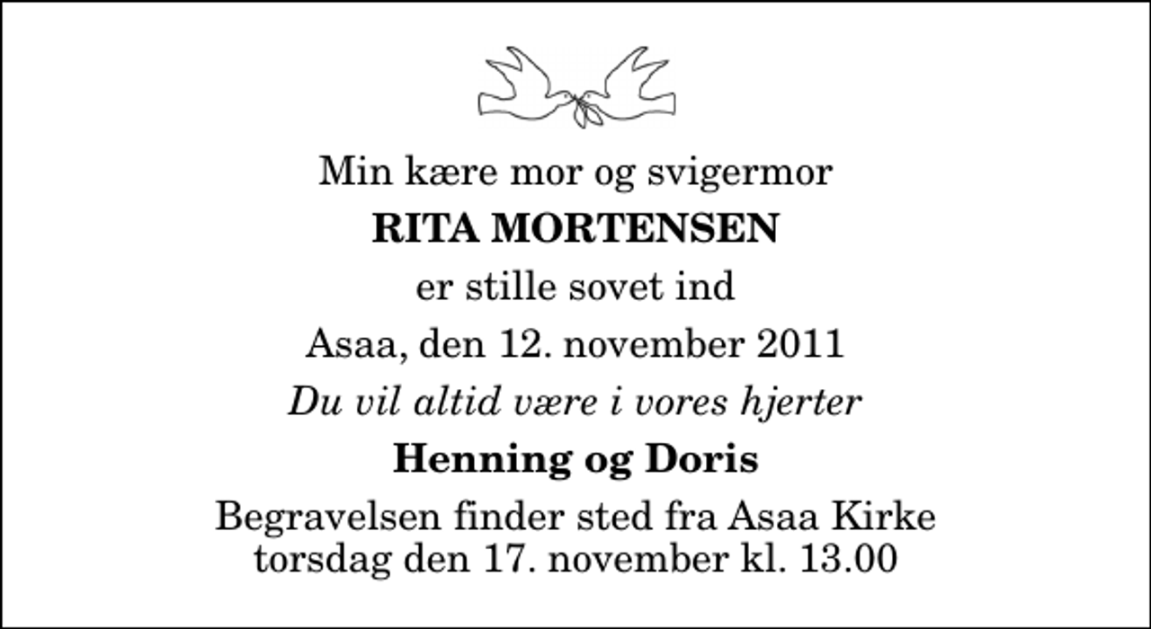 <p>Min kære mor og svigermor<br />Rita Mortensen<br />er stille sovet ind<br />Asaa, den 12. november 2011<br />Du vil altid være i vores hjerter<br />Henning og Doris<br />Begravelsen finder sted fra Aså Kirke torsdag den 17. november kl. 13.00</p>