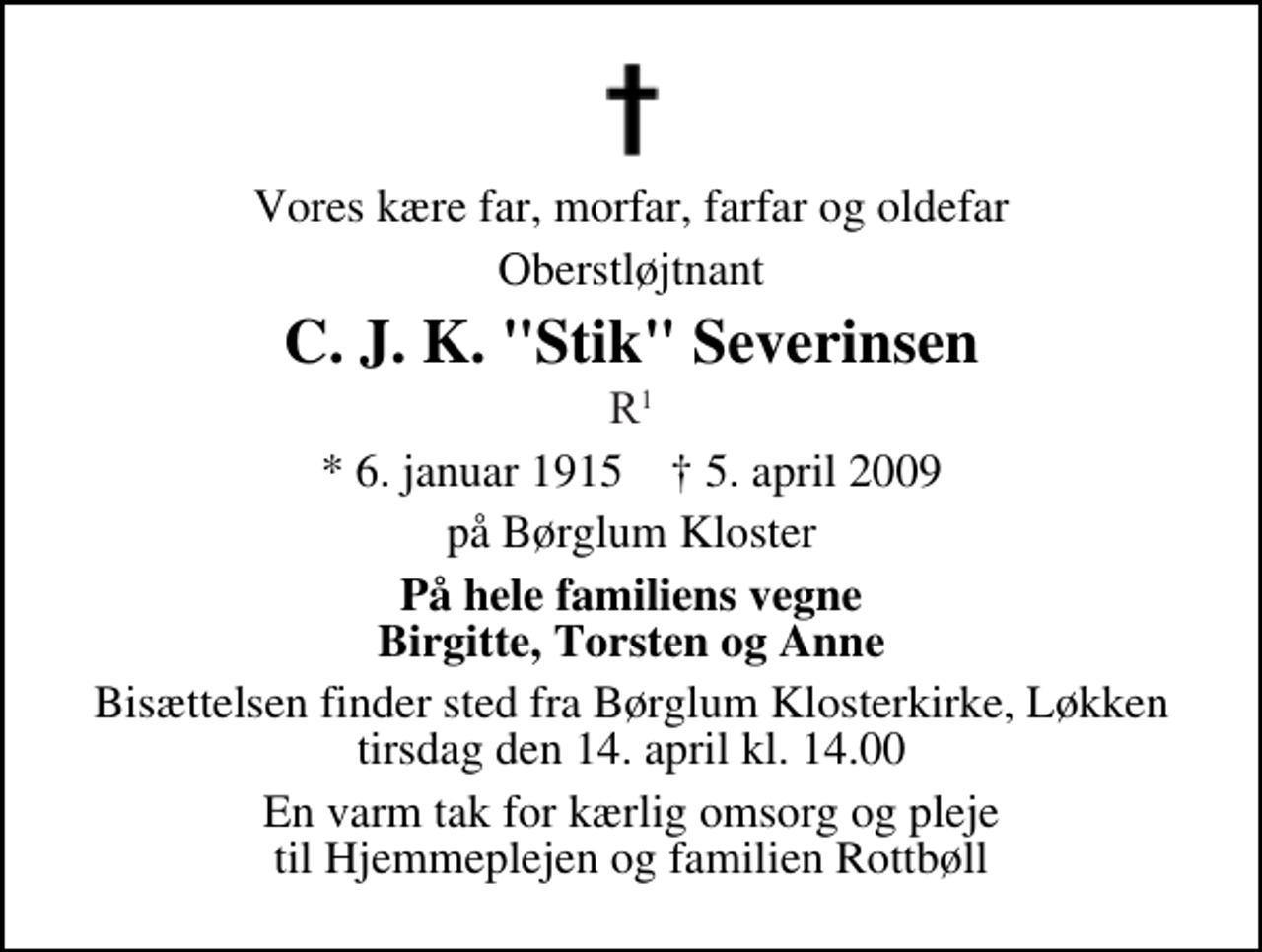 <p>Vores kære far, morfar, farfar og oldefar<br />Oberstløjtnant<br />C. J. K. "Stik" Severinsen<br />R1<br />* 6. januar 1915 ✝ 5. april 2009<br />på Børglum Kloster<br />På hele familiens vegne Birgitte, Torsten og Anne<br />Bisættelsen finder sted fra Børglum Klosterkirke, Løkken tirsdag den 14. april kl. 14.00<br />En varm tak for kærlig omsorg og pleje til Hjemmeplejen og familien Rottbøll</p>