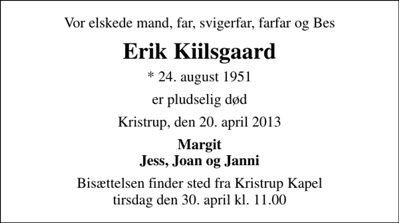 <p>Vor elskede mand, far, svigerfar, farfar og Bes<br />Erik Kiilsgaard<br />* 24. august 1951<br />er pludselig død<br />Kristrup, den 20. april 2013<br />Margit Jess, Joan og Janni<br />Bisættelsen finder sted fra Kristrup Kapel tirsdag den 30. april kl. 11.00</p>
