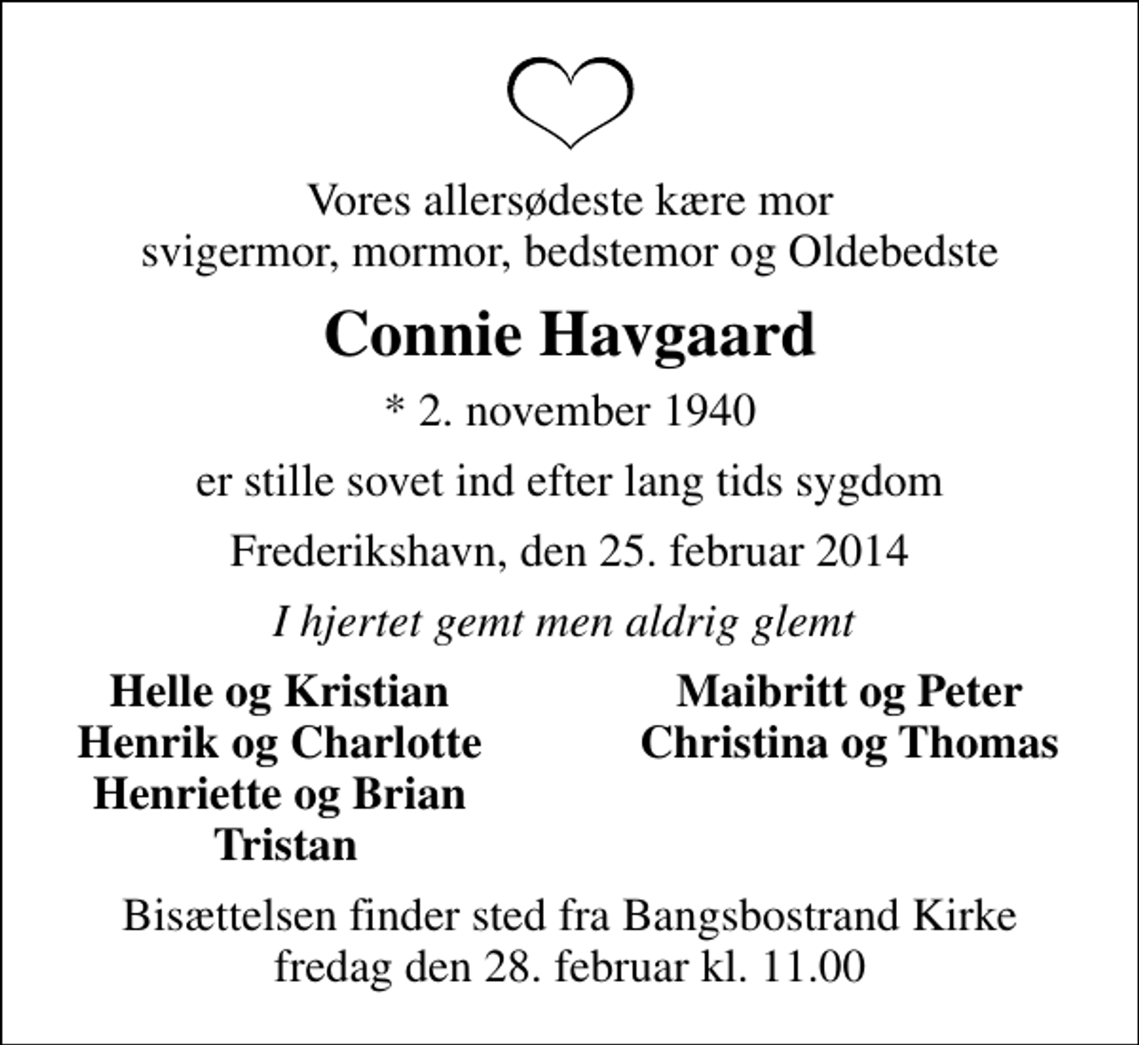 <p>Vores allersødeste kære mor svigermor, mormor, bedstemor og Oldebedste<br />Connie Havgaard<br />* 2. november 1940<br />er stille sovet ind efter lang tids sygdom<br />Frederikshavn, den 25. februar 2014<br />I hjertet gemt men aldrig glemt<br />Helle og Kristian<br />Maibritt og Peter<br />Henrik og Charlotte<br />Christina og Thomas<br />Henriette og Brian<br />Tristan<br />Bisættelsen finder sted fra Bangsbostrand Kirke fredag den 28. februar kl. 11.00</p>