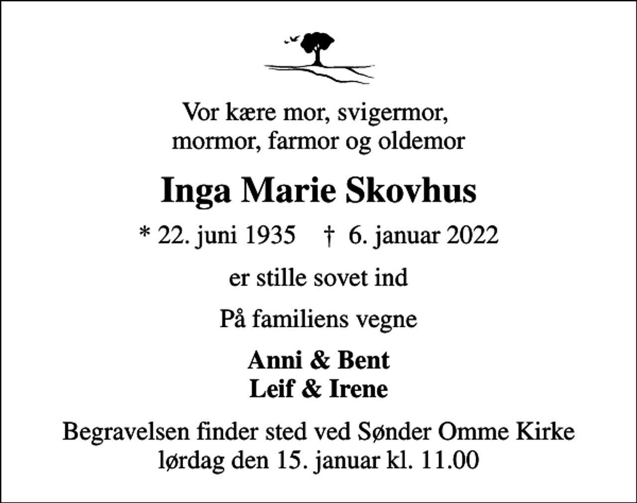 <p>Vor kære mor, svigermor, mormor, farmor og oldemor<br />Inga Marie Skovhus<br />* 22. juni 1935 ✝ 6. januar 2022<br />er stille sovet ind<br />På familiens vegne<br />Anni &amp; Bent Leif &amp; Irene<br />Begravelsen finder sted ved Sønder Omme Kirke lørdag den 15. januar kl. 11.00</p>