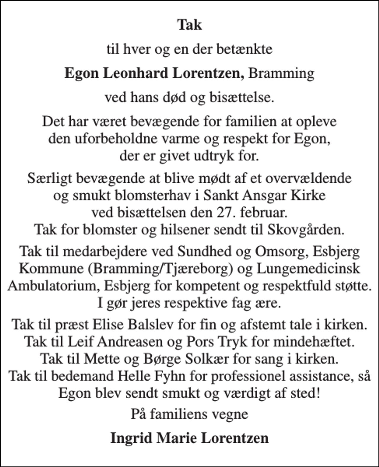 <p>Tak<br />til hver og en der betænkte<br />Egon Leonhard Lorentzen, Bramming<br />ved hans død og bisættelse.<br />Det har været bevægende for familien at opleve den uforbeholdne varme og respekt for Egon, der er givet udtryk for.<br />Særligt bevægende at blive mødt af et overvældende og smukt blomsterhav i Sankt Ansgar Kirke ved bisættelsen den 27. februar. Tak for blomster og hilsener sendt til Skovgården.<br />Tak til medarbejdere ved Sundhed og Omsorg, Esbjerg Kommune (Bramming/Tjæreborg) og Lungemedicinsk Ambulatorium, Esbjerg for kompetent og respektfuld støtte. I gør jeres respektive fag ære.<br />Tak til præst Elise Balslev for fin og afstemt tale i kirken. Tak til Leif Andreasen og Pors Tryk for mindehæftet. Tak til Mette og Børge Solkær for sang i kirken. Tak til bedemand Helle Fyhn for professionel assistance, så Egon blev sendt smukt og værdigt af sted!<br />På familiens vegne<br />Ingrid Marie Lorentzen</p>