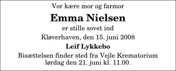 <p>Vor kære mor og farmor<br />Emma Nielsen<br />er stille sovet ind<br />Kløverhaven, den 15. juni 2008<br />Leif Lykkebo<br />Bisættelsen finder sted fra Skovkapellet lørdag den 21. juni kl. 11.00</p>