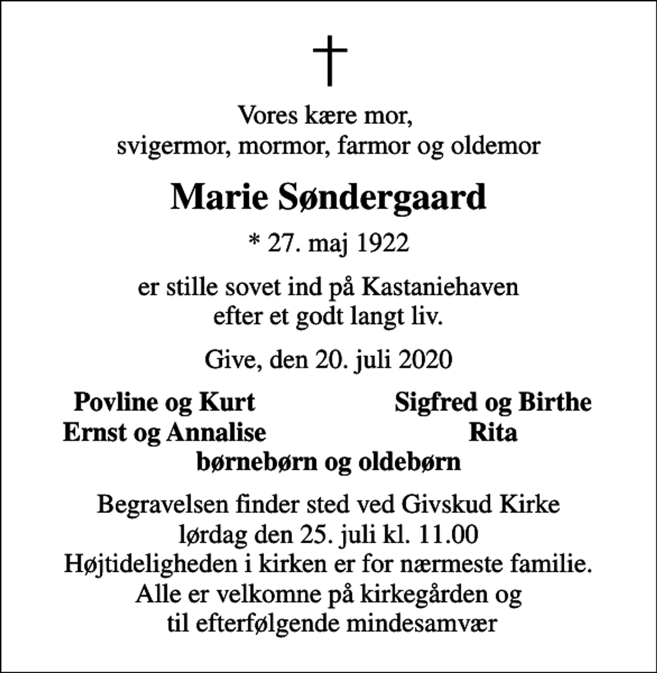 <p>Vores kære mor, svigermor, mormor, farmor og oldemor<br />Marie Søndergaard<br />* 27. maj 1922<br />er stille sovet ind på Kastaniehaven efter et godt langt liv.<br />Give, den 20. juli 2020<br />Povline og Kurt<br />Sigfred og Birthe<br />Ernst og Annalise<br />Rita<br />Begravelsen finder sted ved Givskud Kirke lørdag den 25. juli kl. 11.00 Højtideligheden i kirken er for nærmeste familie. Alle er velkomne på kirkegården og til efterfølgende mindesamvær</p>