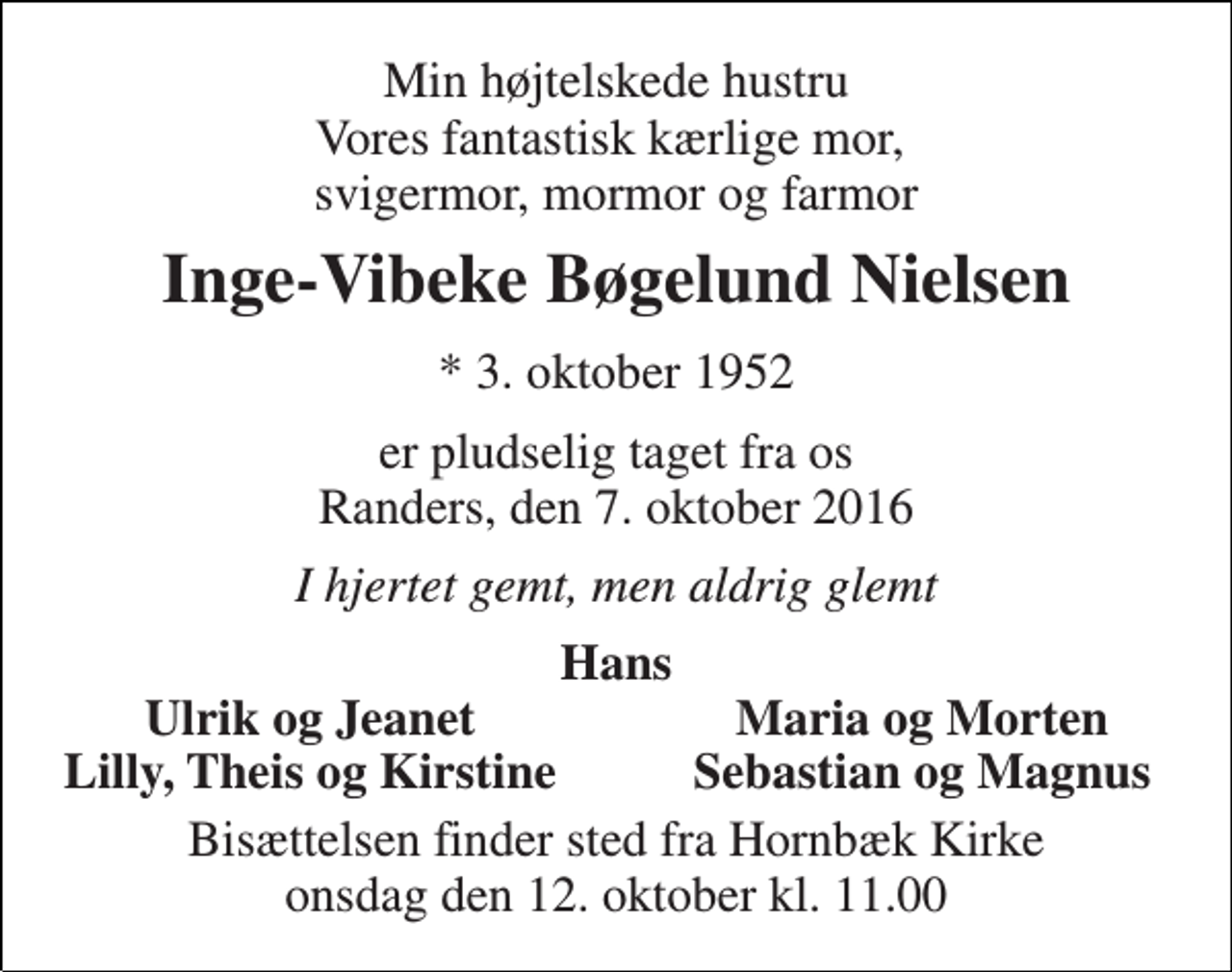 <p>Min højtelskede hustru Vores fantastisk kærlige mor, svigermor, mormor og farmor<br />Inge-Vibeke Bøgelund Nielsen<br />* 3. oktober 1952<br />er pludselig taget fra os Randers, den 7. oktober 2016<br />I hjertet gemt, men aldrig glemt<br />Hans<br />Ulrik og Jeanet<br />Maria og Morten<br />Lilly, Theis og Kirstine<br />Sebastian og Magnus<br />Bisættelsen finder sted fra Hornbæk Kirke onsdag den 12. oktober kl. 11.00</p>