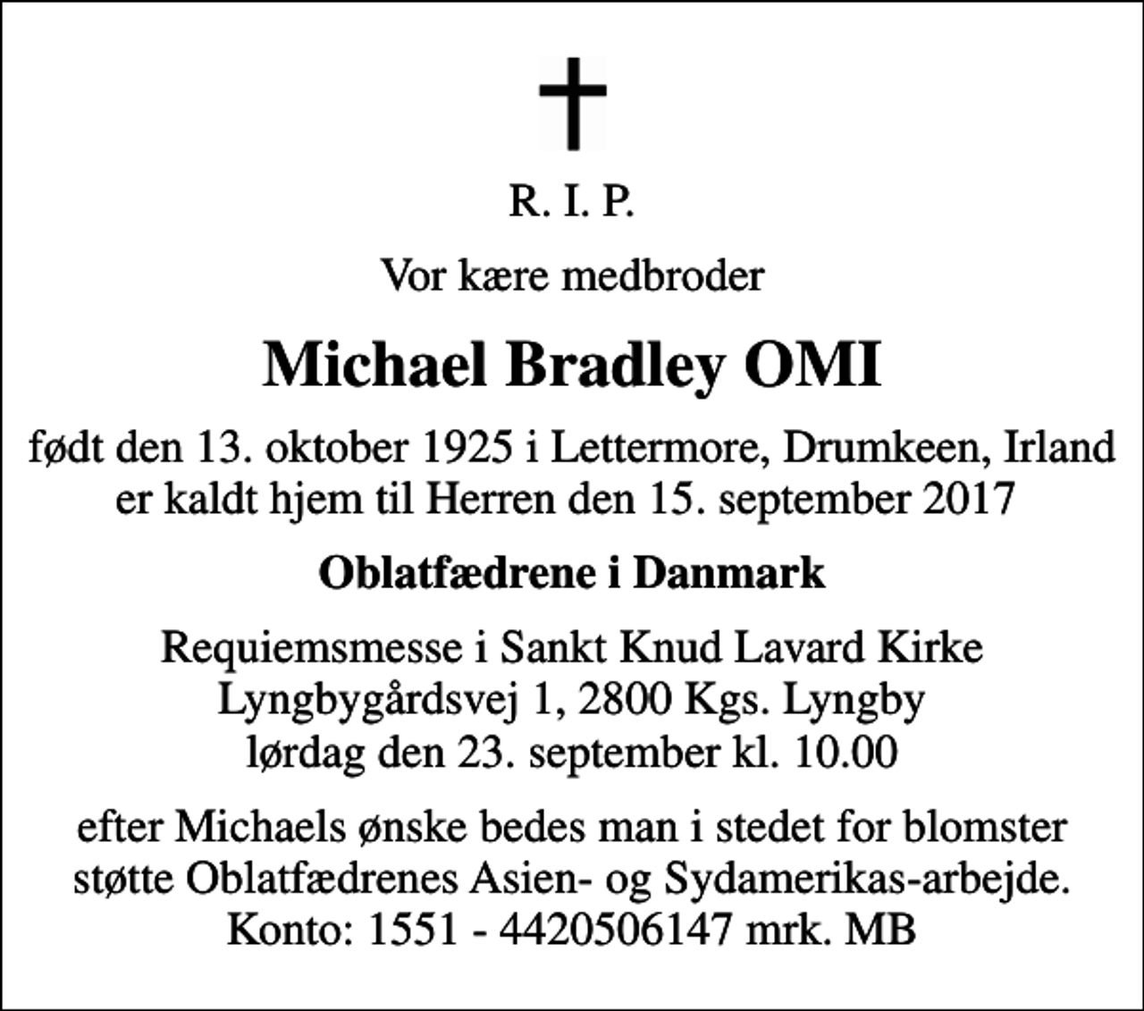 <p>R. I. P.<br />Vor kære medbroder<br />Michael Bradley OMI<br />født den 13. oktober 1925 i Lettermore, Drumkeen, Irland er kaldt hjem til Herren den 15. september 2017<br />Oblatfædrene i Danmark<br />Requiemsmesse i Sankt Knud Lavard Kirke Lyngbygårdsvej 1, 2800 Kgs. Lyngby lørdag den 23. september kl. 10.00<br />efter Michaels ønske bedes man i stedet for blomster støtte Oblatfædrenes Asien- og Sydamerikas-arbejde. Konto: 1551 - 4420506147 mrk. MB</p>