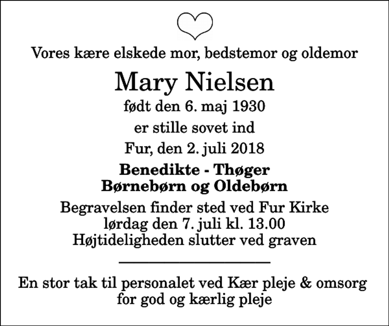<p>Vores kære elskede mor, bedstemor og oldemor<br />Mary Nielsen<br />født den 6. maj 1930<br />er stille sovet ind<br />Fur, den 2. juli 2018<br />Benedikte - Thøger Børnebørn og Oldebørn<br />Begravelsen finder sted ved Fur Kirke lørdag den 7. juli kl. 13.00 Højtideligheden slutter ved graven<br />En stor tak til personalet ved Kær pleje &amp; omsorg for god og kærlig pleje</p>