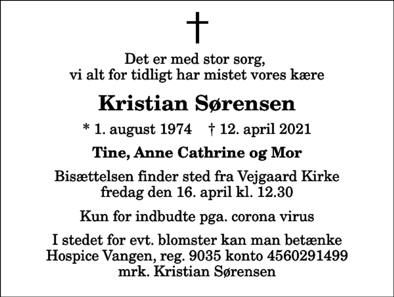 <p>Det er med stor sorg, vi alt for tidligt har mistet vores kære<br />Kristian Sørensen<br />* 1. august 1974 ✝ 12. april 2021<br />Tine, Anne Cathrine og Mor<br />Bisættelsen finder sted fra Vejgaard Kirke fredag den 16. april kl. 12.30 Kun for indbudte pga. corona virus<br />I stedet for evt. blomster kan man betænke<br />Hospice Vangen konto90354560291499mrk. Kristian<br />Sørensen</p>