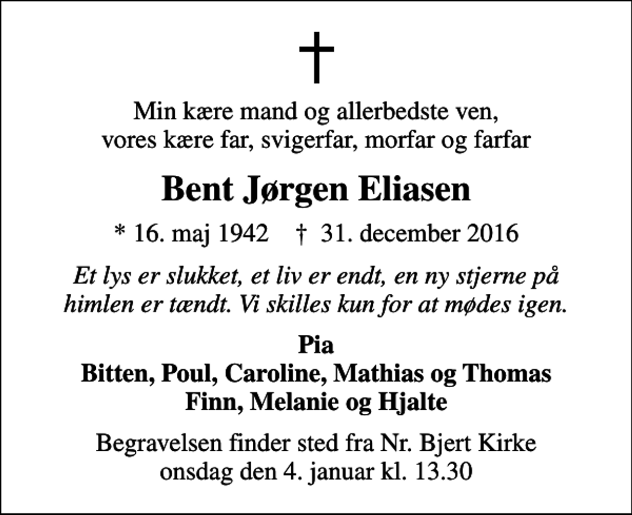 <p>Min kære mand og allerbedste ven, vores kære far, svigerfar, morfar og farfar<br />Bent Jørgen Eliasen<br />* 16. maj 1942 ✝ 31. december 2016<br />Et lys er slukket, et liv er endt, en ny stjerne på himlen er tændt. Vi skilles kun for at mødes igen.<br />Pia<br />Begravelsen finder sted fra Nr. Bjert Kirke onsdag den 4. januar kl. 13.30</p>
