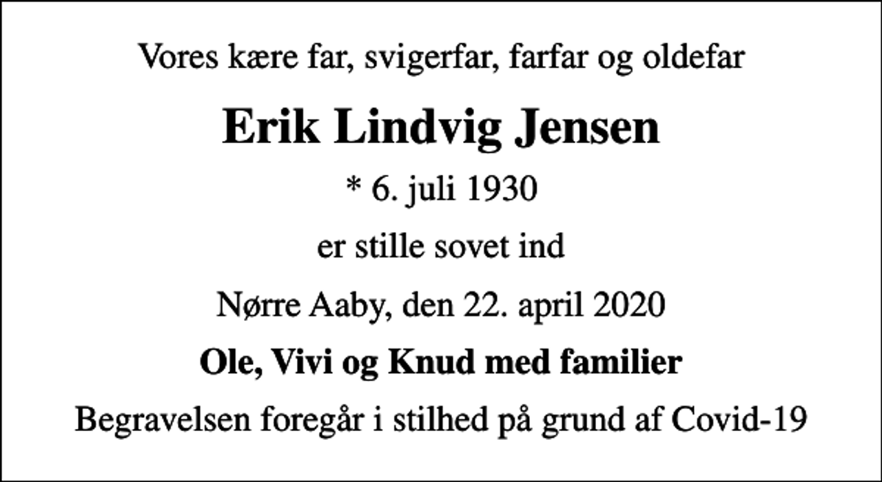 <p>Vores kære far, svigerfar, farfar og oldefar<br />Erik Lindvig Jensen<br />* 6. juli 1930<br />er stille sovet ind<br />Nørre Aaby, den 22. april 2020<br />Ole, Vivi og Knud med familier<br />Begravelsen foregår i stilhed på grund af Covid-19</p>