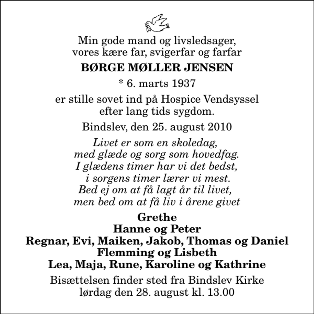 <p>Min gode mand og livsledsager, vores kære far, svigerfar og farfar<br />Børge Møller Jensen<br />* 6. marts 1937<br />er stille sovet ind på Hospice Vendsyssel efter lang tids sygdom.<br />Bindslev, den 25. august 2010<br />Livet er som en skoledag, med glæde og sorg som hovedfag. I glædens timer har vi det bedst, i sorgens timer lærer vi mest. Bed ej om at få lagt år til livet, men bed om at få liv i årene givet<br />Grethe Hanne og Peter Regnar, Evi, Maiken, Jakob, Thomas og Daniel Flemming og Lisbeth Lea, Maja, Rune, Karoline og Kathrine<br />Bisættelsen finder sted fra Bindslev Kirke lørdag den 28. august kl. 13.00</p>