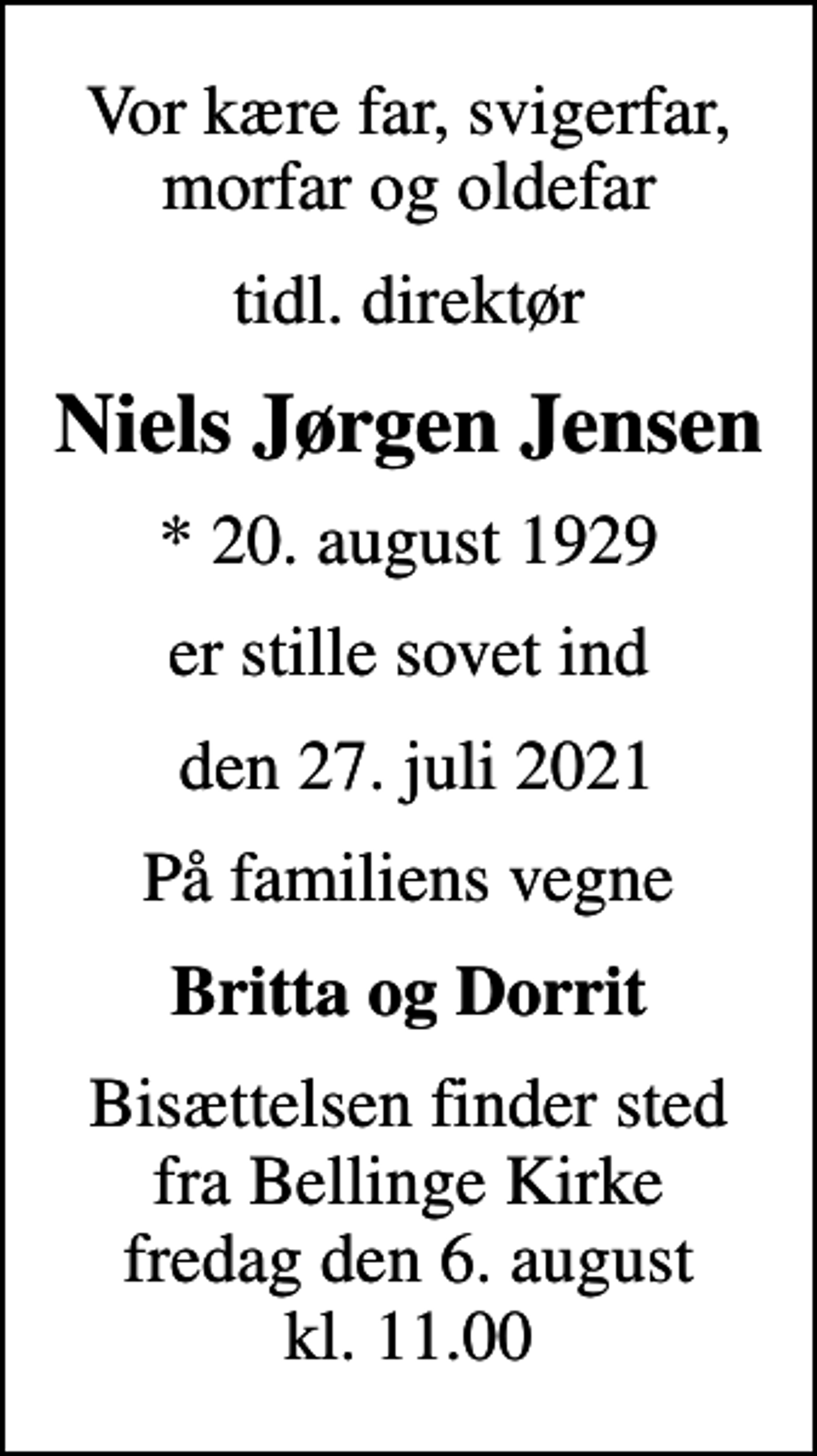 <p>Vor kære far, svigerfar, morfar og oldefar<br />tidl. direktør<br />Niels Jørgen Jensen<br />* 20. august 1929<br />er stille sovet ind<br />den 27. juli 2021<br />På familiens vegne<br />Britta og Dorrit<br />Bisættelsen finder sted fra Bellinge Kirke fredag den 6. august kl. 11.00</p>