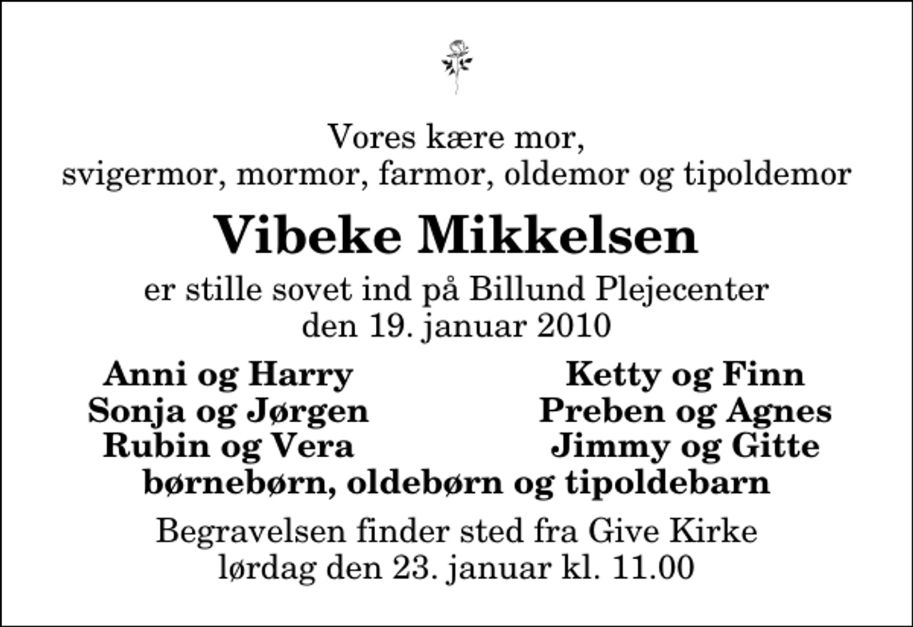 <p>Vores kære mor, svigermor, mormor, farmor, oldemor og tipoldemor<br />Vibeke Mikkelsen<br />er stille sovet ind på Billund Plejecenter den 19. januar 2010<br />Anni og Harry<br />Ketty og Finn<br />Sonja og Jørgen<br />Preben og Agnes<br />Rubin og Vera<br />Jimmy og Gitte<br />Begravelsen finder sted fra Give Kirke lørdag den 23. januar kl. 11.00</p>
