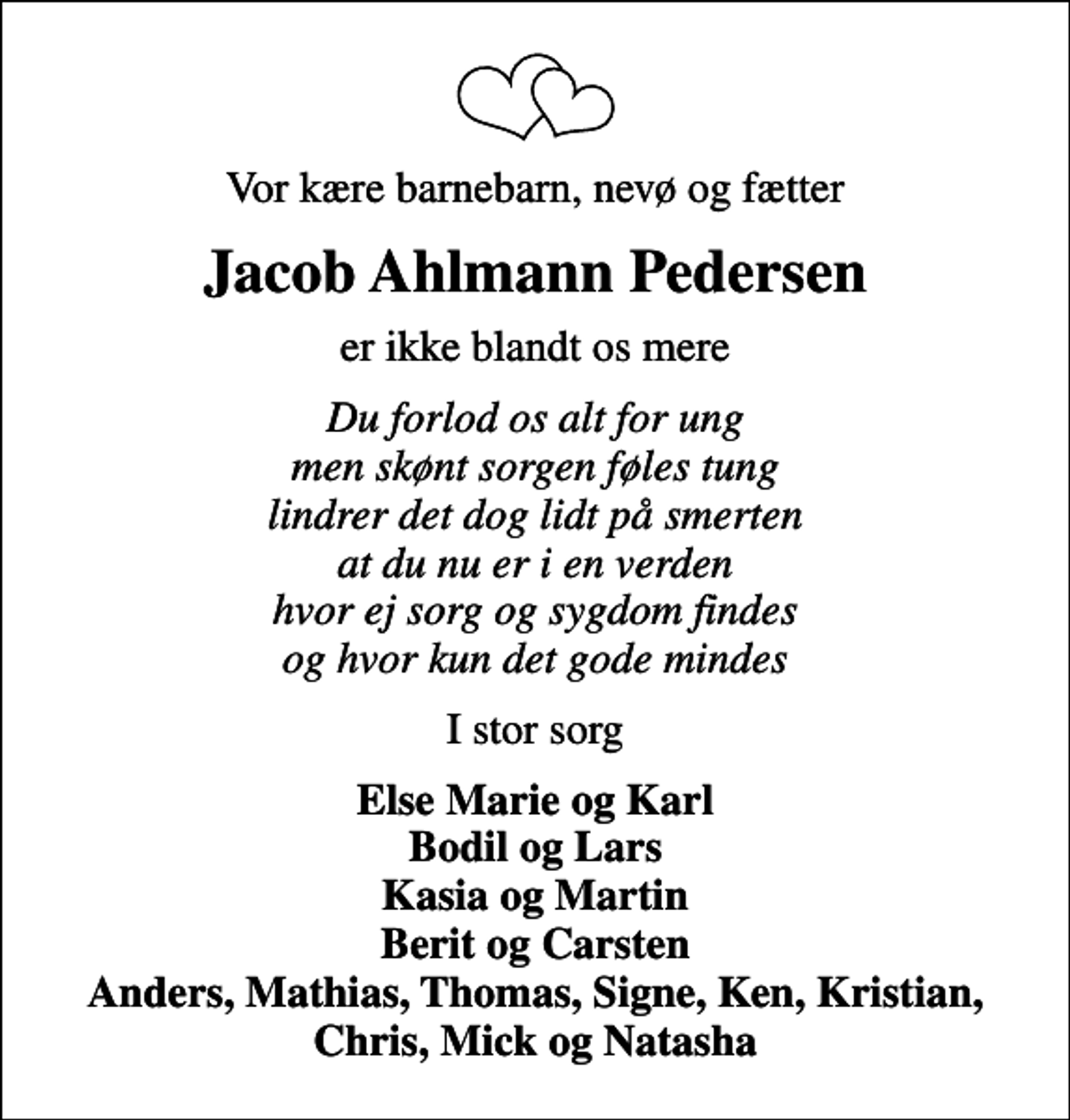 <p>Vor kære barnebarn, nevø og fætter<br />Jacob Ahlmann Pedersen<br />er ikke blandt os mere<br />Du forlod os alt for ung men skønt sorgen føles tung lindrer det dog lidt på smerten at du nu er i en verden hvor ej sorg og sygdom findes og hvor kun det gode mindes<br />I stor sorg<br />Else Marie og Karl Bodil og Lars Kasia og Martin Berit og Carsten Anders, Mathias, Thomas, Signe, Ken, Kristian, Chris, Mick og Natasha</p>