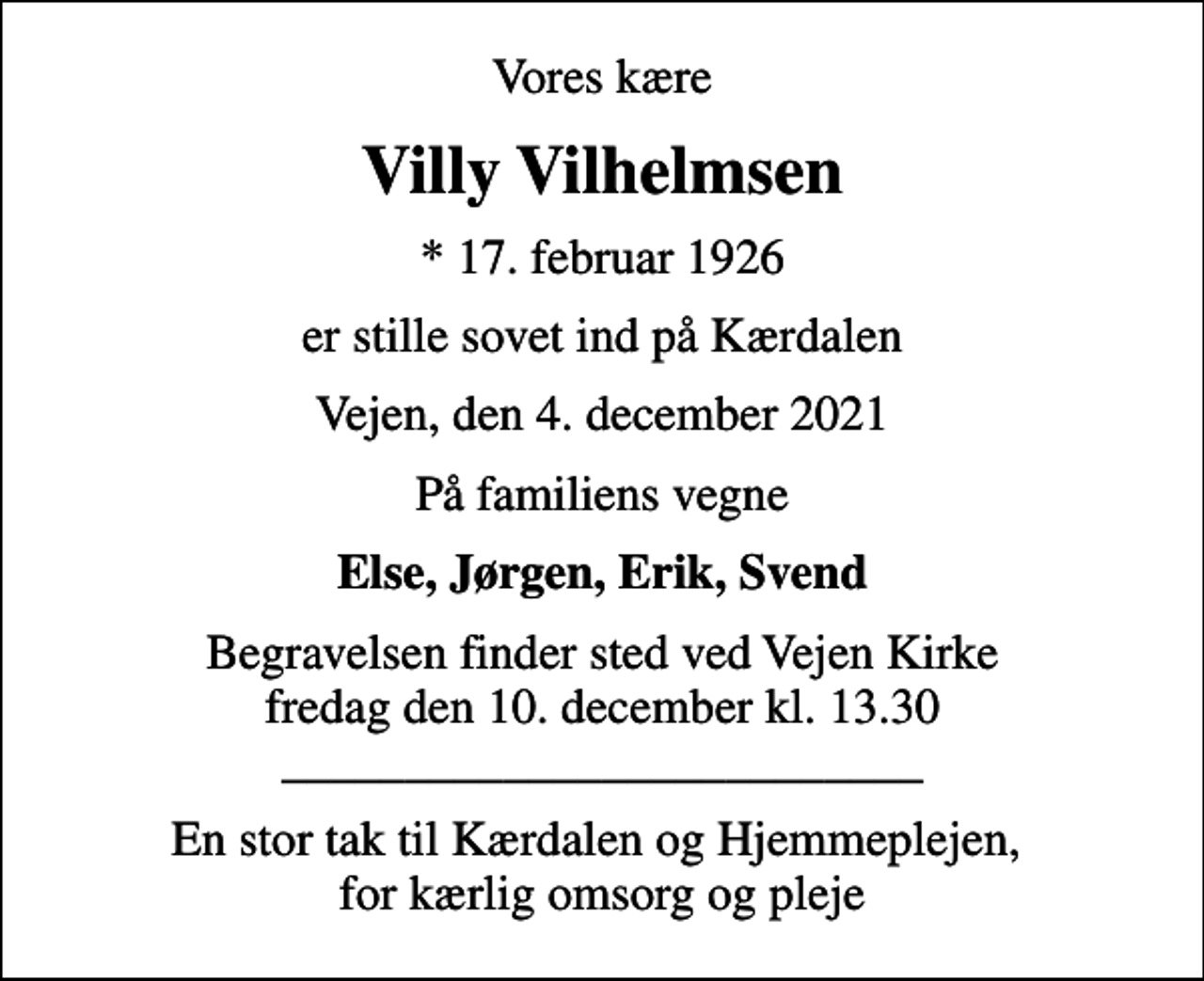 <p>Vores kære<br />Villy Vilhelmsen<br />* 17. februar 1926<br />er stille sovet ind på Kærdalen<br />Vejen, den 4. december 2021<br />På familiens vegne<br />Else, Jørgen, Erik, Svend<br />Begravelsen finder sted ved Vejen Kirke fredag den 10. december kl. 13.30 __________________________<br />En stor tak til Kærdalen og Hjemmeplejen, for kærlig omsorg og pleje</p>