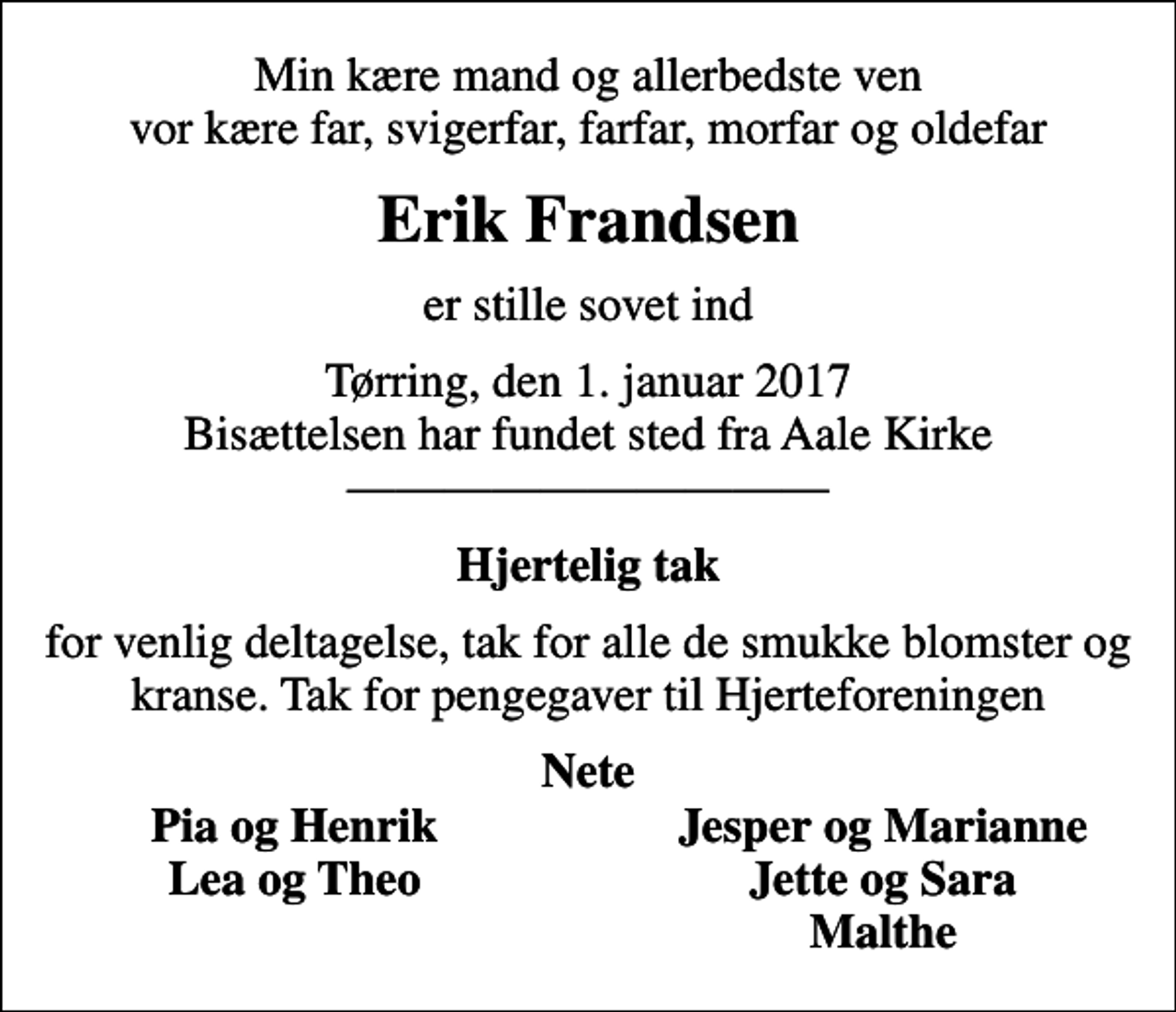 <p>Min kære mand og allerbedste ven vor kære far, svigerfar, farfar, morfar og oldefar<br />Erik Frandsen<br />er stille sovet ind<br />Tørring, den 1. januar 2017 Bisættelsen har fundet sted fra Aale Kirke<br />Hjertelig tak<br />for venlig deltagelse, tak for alle de smukke blomster og kranse. Tak for pengegaver til Hjerteforeningen<br />Nete<br />Pia og Henrik<br />Jesper og Marianne<br />Lea og Theo<br />Jette og Sara<br />Malthe</p>