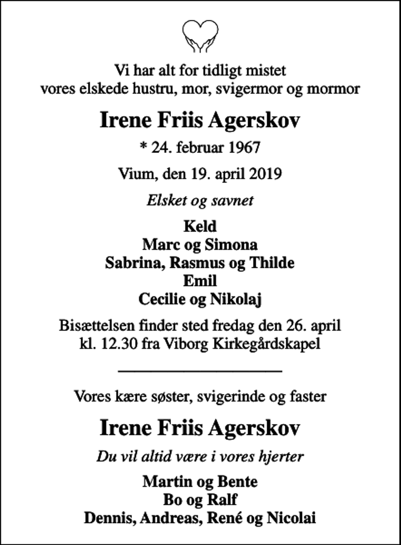 <p>Vi har alt for tidligt mistet vores elskede hustru, mor, svigermor og mormor<br />Irene Friis Agerskov<br />* 24. februar 1967<br />Vium, den 19. april 2019<br />Elsket og savnet<br />Keld Marc og Simona Sabrina, Rasmus og Thilde Emil Cecilie og Nikolaj<br />Bisættelsen finder sted fredag den 26. april kl. 12.30 fra Viborg Kirkegårdskapel<br />Vores kære søster, svigerinde og faster<br />Irene Friis Agerskov<br />Du vil altid være i vores hjerter<br />Martin og Bente Bo og Ralf Dennis, Andreas, René og Nicolai</p>