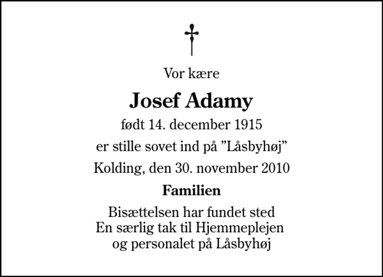 <p>Vor kære<br />Josef Adamy<br />født 14. december 1915<br />er stille sovet ind på Låsbyhøj<br />Kolding, den 30. november 2010<br />Familien<br />Bisættelsen har fundet sted En særlig tak til Hjemmeplejen og personalet på Låsbyhøj</p>