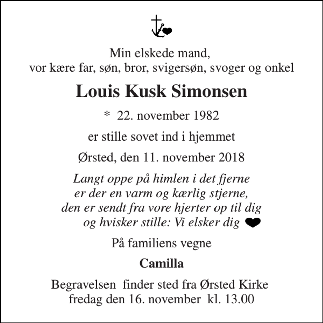 <p>Min elskede mand, vor kære far, søn, bror, svigersøn, svoger og onkel<br />Louis Kusk Simonsen<br />*​ 22. november 1982<br />er stille sovet ind i hjemmet<br />Ørsted, den 11. november 2018<br />Langt oppe på himlen i det fjerne er der en varm og kærlig stjerne, den er sendt fra vore hjerter op til dig og hvisker stille: Vi elsker dig<br />På familiens vegne<br />Camilla<br />Begravelsen​ finder sted fra Ørsted Kirke​ fredag den 16. november​ kl. 13.00</p>