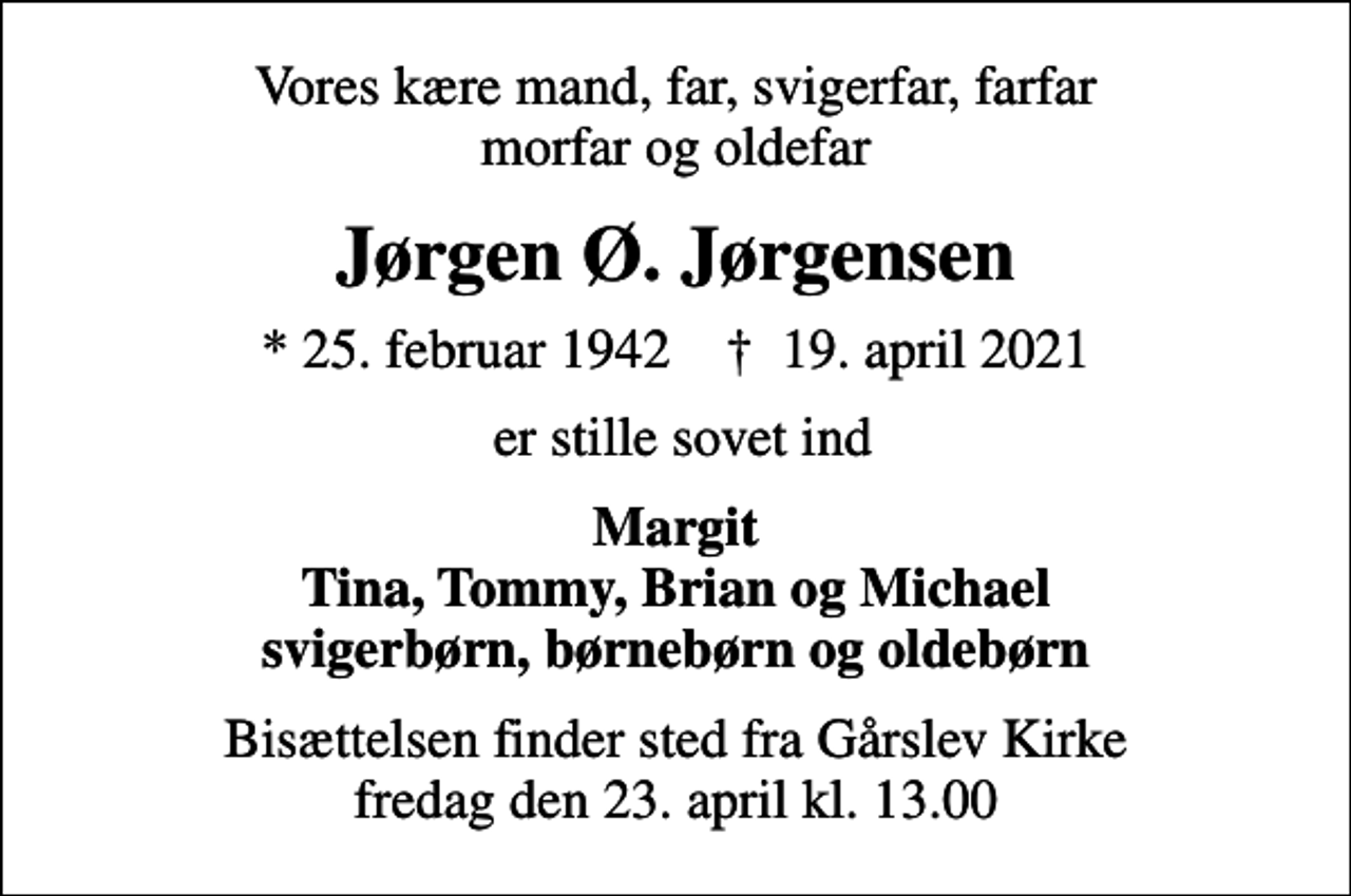 <p>Vores kære mand, far, svigerfar, farfar morfar og oldefar<br />Jørgen Ø. Jørgensen<br />* 25. februar 1942 ✝ 19. april 2021<br />er stille sovet ind<br />Margit Tina, Tommy, Brian og Michael svigerbørn, børnebørn og oldebørn<br />Bisættelsen finder sted fra Gårslev Kirke fredag den 23. april kl. 13.00</p>