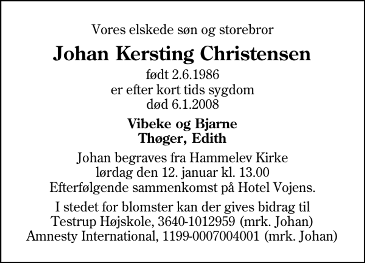 <p>Vores elskede søn og storebror<br />Johan Kersting Christensen<br />født 2.6.1986 er efter kort tids sygdom død 6.1.2008<br />Vibeke og Bjarne Thøger, Edith<br />Johan begraves fra Hammelev Kirke lørdag den 12. januar kl. 13.00 Efterfølgende sammenkomst på Hotel Vojens.<br />I stedet for blomster kan der gives bidrag til Testrup Højskole, 3640-1012959 (mrk. Johan) Amnesty International, 1199-0007004001 (mrk. Johan)</p>