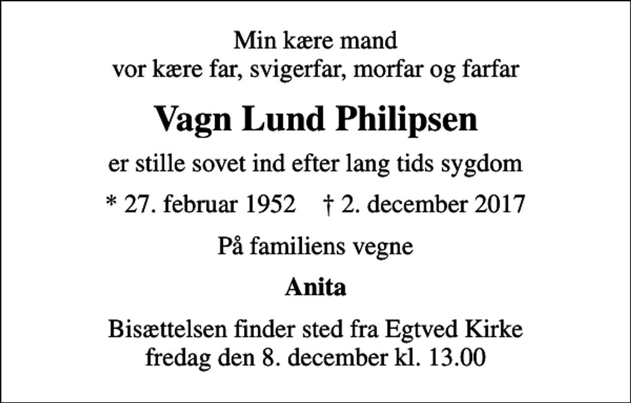 <p>Min kære mand vor kære far, svigerfar, morfar og farfar<br />Vagn Lund Philipsen<br />er stille sovet ind efter lang tids sygdom<br />* 27. februar 1952 ✝ 2. december 2017<br />På familiens vegne<br />Anita<br />Bisættelsen finder sted fra Egtved Kirke fredag den 8. december kl. 13.00</p>