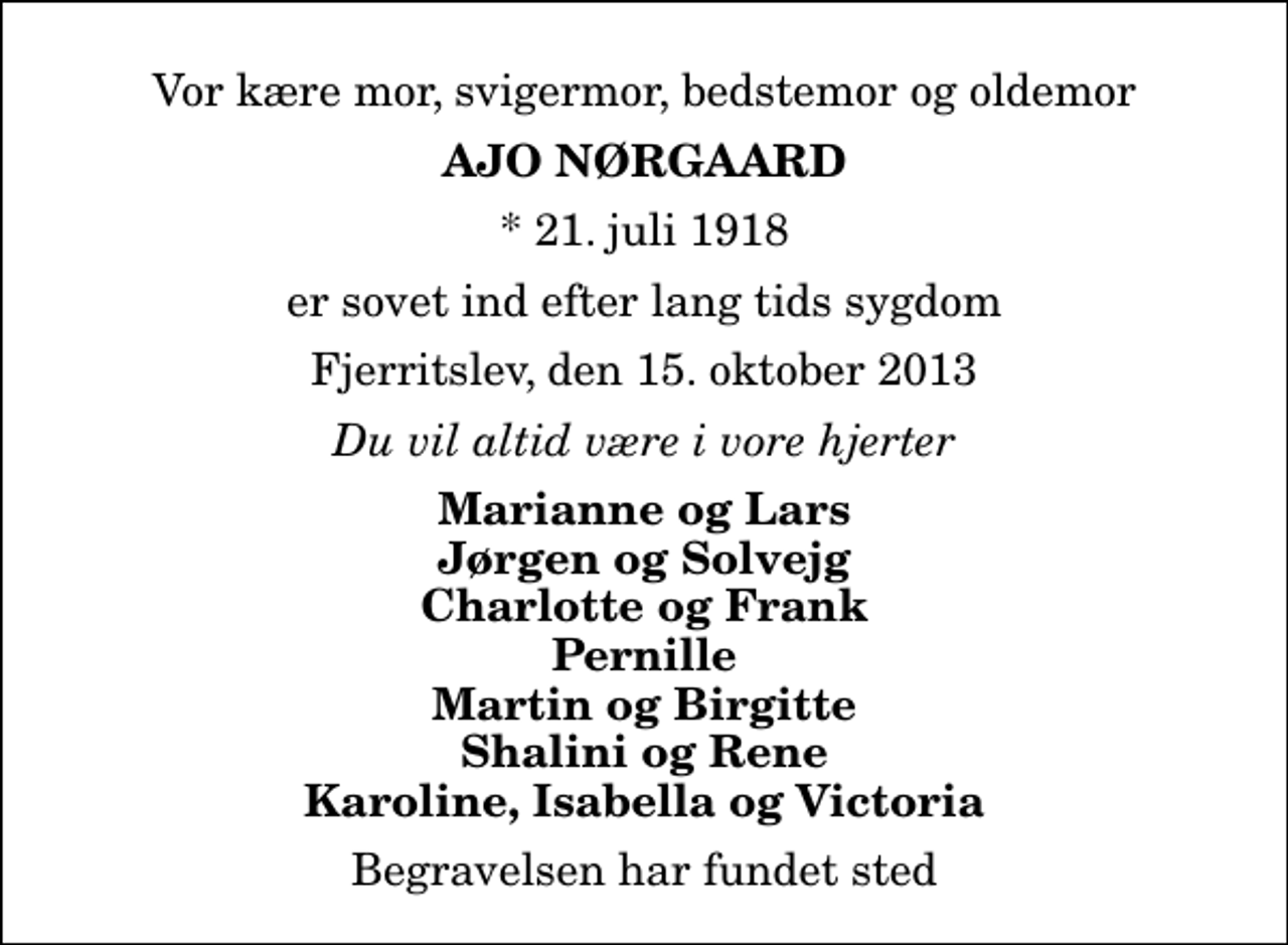 <p>Vor kære mor, svigermor, bedstemor og oldemor<br />Ajo Nørgaard<br />* 21. juli 1918<br />er sovet ind efter lang tids sygdom<br />Fjerritslev, den 15. oktober 2013<br />Du vil altid være i vore hjerter<br />Marianne og Lars Jørgen og Solvejg Charlotte og Frank Pernille Martin og Birgitte Shalini og Rene Karoline, Isabella og Victoria<br />Begravelsen har fundet sted</p>