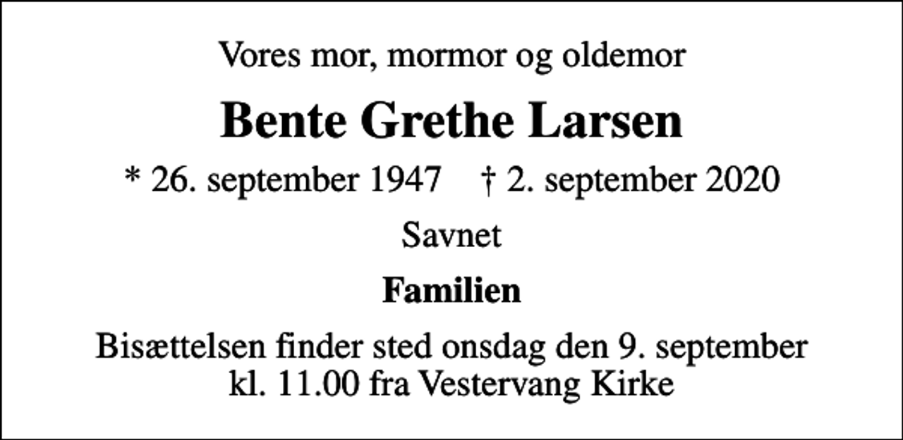 <p>Vores mor, mormor og oldemor<br />Bente Grethe Larsen<br />* 26. september 1947 ✝ 2. september 2020<br />Savnet<br />Familien<br />Bisættelsen finder sted onsdag den 9. september kl. 11.00 fra Vestervang Kirke</p>