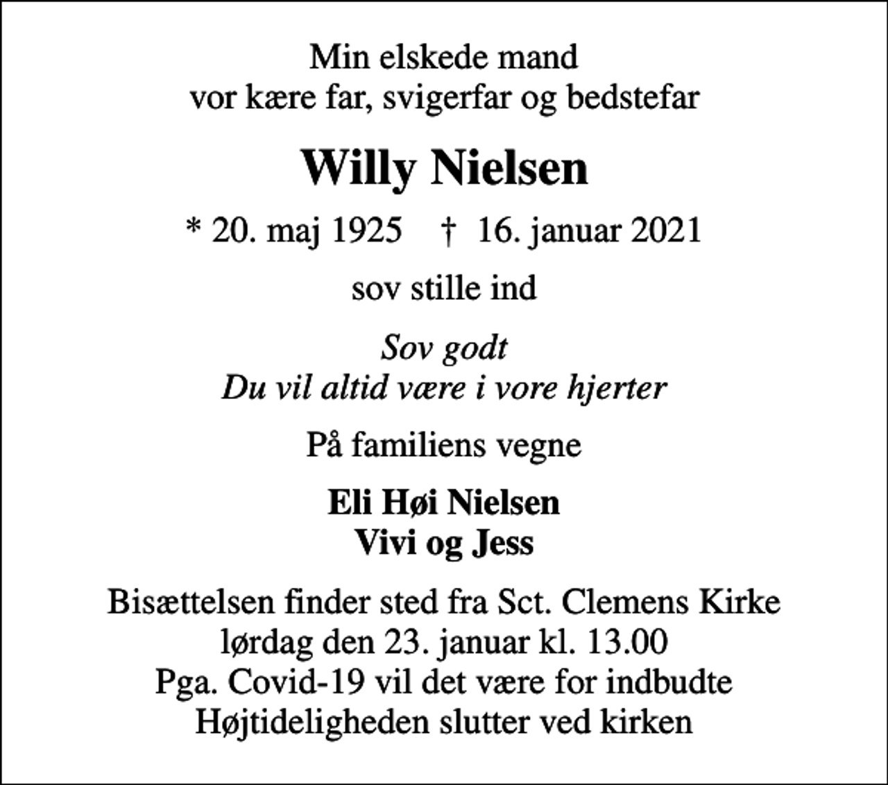 <p>Min elskede mand vor kære far, svigerfar og bedstefar<br />Willy Nielsen<br />* 20. maj 1925 ✝ 16. januar 2021<br />sov stille ind<br />Sov godt Du vil altid være i vore hjerter<br />På familiens vegne<br />Eli Høi Nielsen Vivi og Jess<br />Bisættelsen finder sted fra Sct. Clemens Kirke lørdag den 23. januar kl. 13.00 Pga. Covid-19 vil det være for indbudte Højtideligheden slutter ved kirken</p>