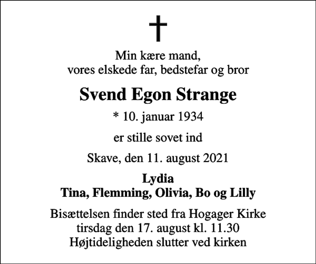 <p>Min kære mand, vores elskede far, bedstefar og bror<br />Svend Egon Strange<br />* 10. januar 1934<br />er stille sovet ind<br />Skave, den 11. august 2021<br />Lydia Tina, Flemming, Olivia, Bo og Lilly<br />Bisættelsen finder sted fra Hogager Kirke tirsdag den 17. august kl. 11.30 Højtideligheden slutter ved kirken</p>