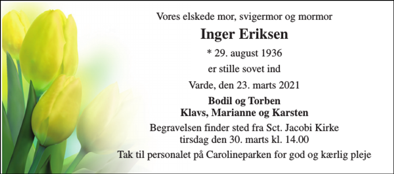 <p>Vores elskede mor, svigermor og mormor<br />Inger Eriksen<br />* 29. august 1936<br />er stille sovet ind<br />Varde, den 23. marts 2021<br />Bodil og Torben Klavs, Marianne og Karsten<br />Begravelsen finder sted fra Sct. Jacobi Kirke tirsdag den 30. marts kl. 14.00<br />Tak til personalet på Carolineparken for god og kærlig pleje</p>