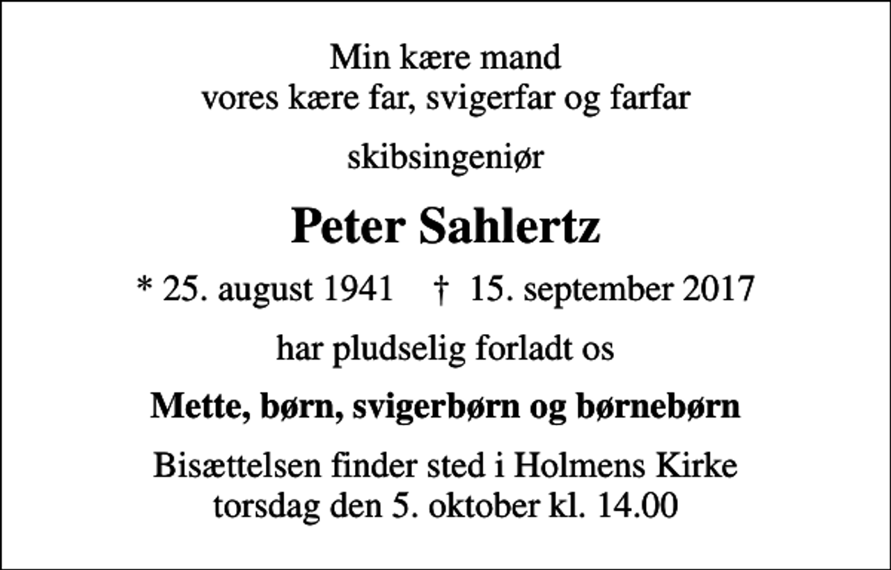 <p>Min kære mand vores kære far, svigerfar og farfar<br />skibsingeniør<br />Peter Sahlertz<br />* 25. august 1941 ✝ 15. september 2017<br />har pludselig forladt os<br />Mette, børn, svigerbørn og børnebørn<br />Bisættelsen finder sted i Holmens Kirke torsdag den 5. oktober kl. 14.00</p>