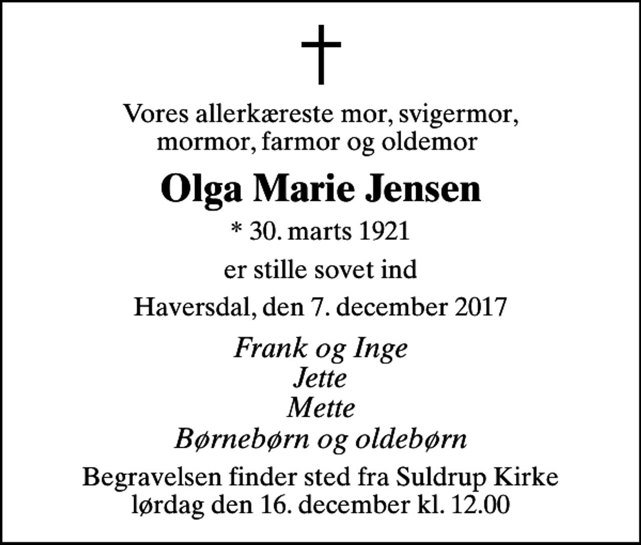 <p>Vores allerkæreste mor, svigermor, mormor, farmor og oldemor<br />Olga Marie Jensen<br />* 30. marts 1921<br />er stille sovet ind<br />Haversdal, den 7. december 2017<br />Frank og Inge Jette Mette Børnebørn og oldebørn<br />Begravelsen finder sted fra Suldrup Kirke lørdag den 16. december kl. 12.00</p>
