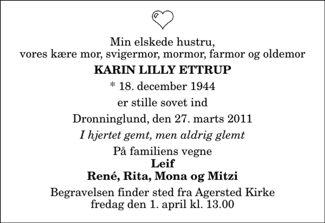 <p>Min elskede hustru, vores kære mor, svigermor, mormor, farmor og oldemor<br />Karin Lilly Ettrup<br />* 18. december 1944<br />er stille sovet ind<br />Dronninglund, den 27. marts 2011<br />I hjertet gemt, men aldrig glemt<br />På familiens vegne<br />Leif René, Rita, Mona og Mitzi<br />Begravelsen finder sted fra Agersted Kirke fredag den 1. april kl. 13.00</p>