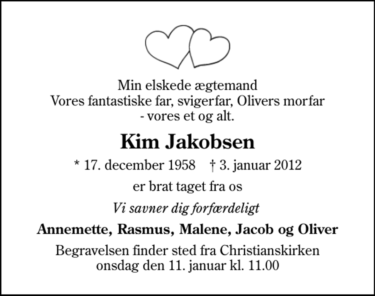 <p>Min elskede ægtemand Vores fantastiske far, svigerfar, Olivers morfar - vores et og alt.<br />Kim Jakobsen<br />* 17. december 1958 ✝ 3. januar 2012<br />er brat taget fra os<br />Vi savner dig forfærdeligt<br />Annemette, Rasmus, Malene, Jacob og Oliver<br />Begravelsen finder sted fra Christianskirken onsdag den 11. januar kl. 11.00</p>