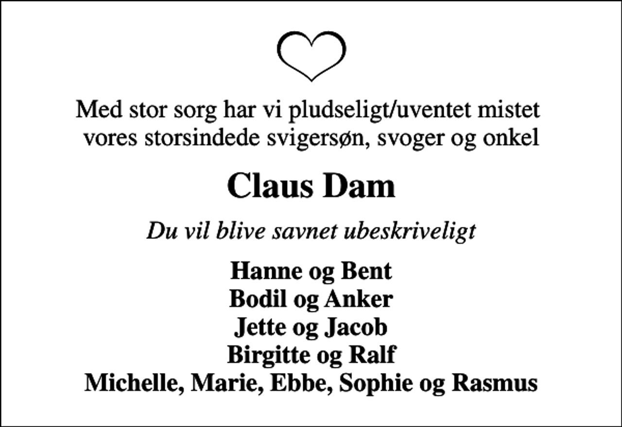 <p>Med stor sorg har vi pludseligt/uventet mistet vores storsindede svigersøn, svoger og onkel<br />Claus Dam<br />Du vil blive savnet ubeskriveligt<br />Hanne og Bent Bodil og Anker Jette og Jacob Birgitte og Ralf Michelle, Marie, Ebbe, Sophie og Rasmus</p>