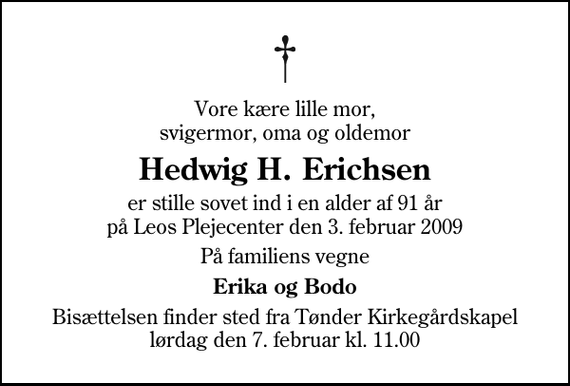 <p>Vore kære lille mor, svigermor, oma og oldemor<br />Hedwig H. Erichsen<br />er stille sovet ind i en alder af 91 år på Leos Plejecenter den 3. februar 2009<br />På familiens vegne<br />Erika og Bodo<br />Bisættelsen finder sted fra Tønder Kirkegårdskapel lørdag den 7. februar kl. 11.00</p>