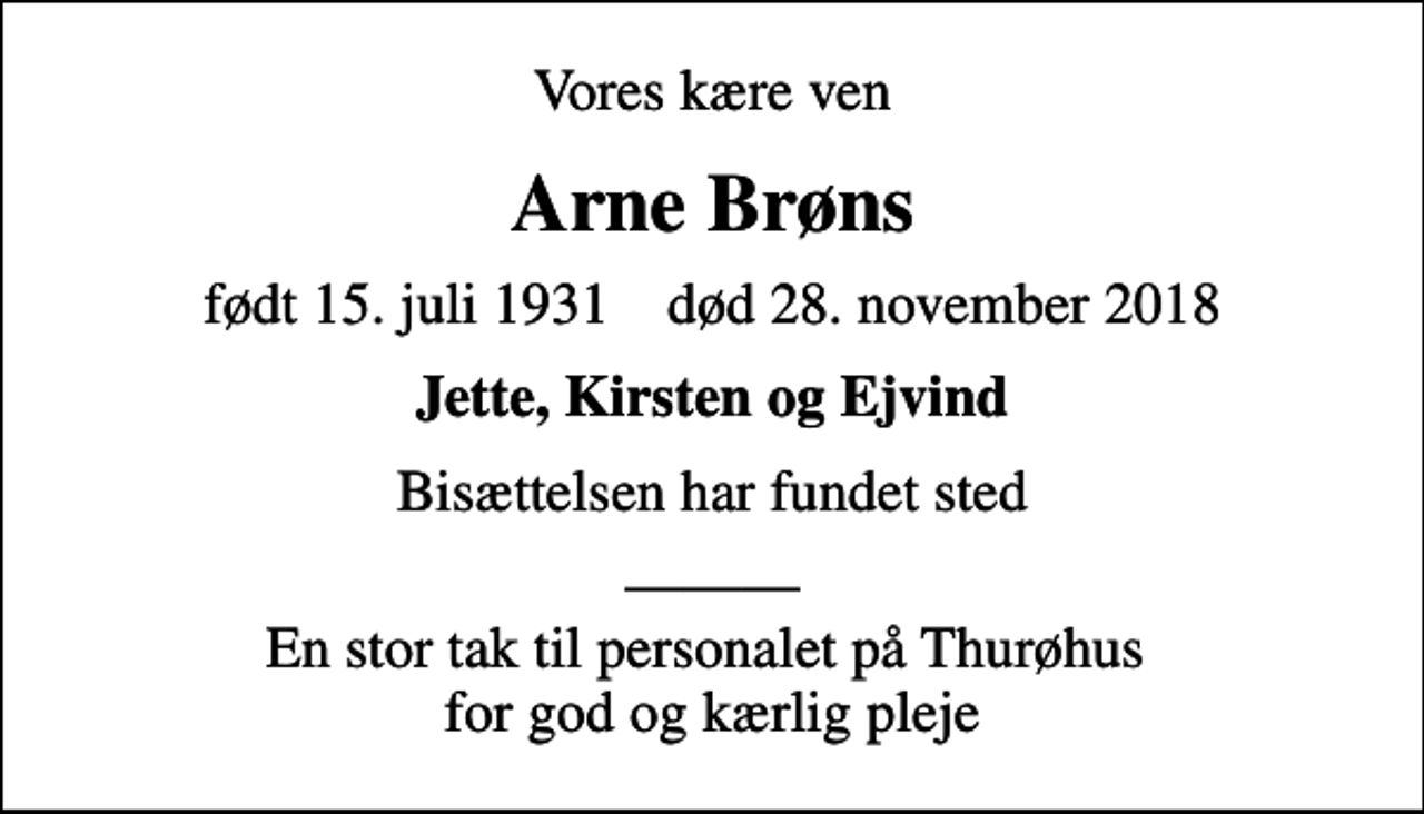 <p>Vores kære ven<br />Arne Brøns<br />født 15. juli 1931 død 28. november 2018<br />Jette, Kirsten og Ejvind<br />Bisættelsen har fundet sted<br />En stor tak til personalet på Thurøhus for god og kærlig pleje</p>